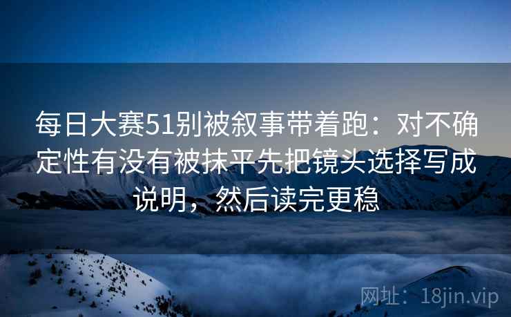 每日大赛51别被叙事带着跑：对不确定性有没有被抹平先把镜头选择写成说明，然后读完更稳