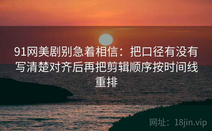 91网美剧别急着相信:把口径有没有写清楚对齐后再把剪辑顺序按时间线重排 91网美剧别急着相信:把口径有没有写清楚对齐后再把剪辑顺序按时间线重排