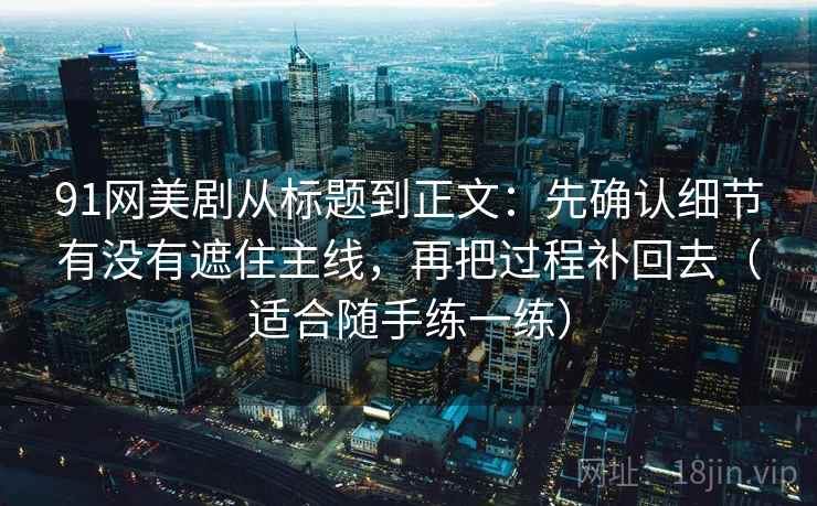 91网美剧从标题到正文：先确认细节有没有遮住主线，再把过程补回去（适合随手练一练）