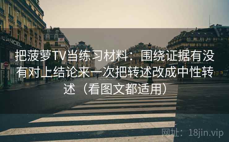 把菠萝TV当练习材料：围绕证据有没有对上结论来一次把转述改成中性转述（看图文都适用）