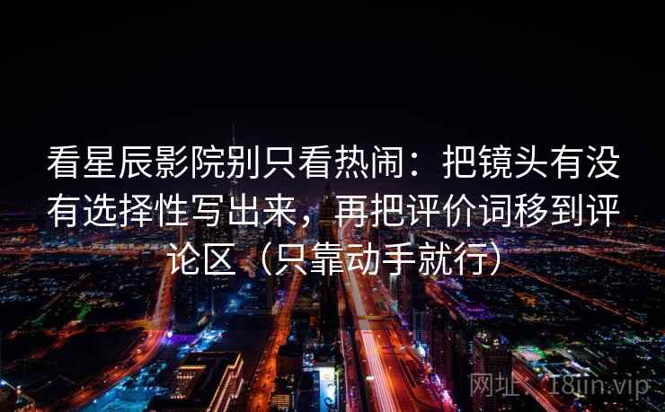 看星辰影院别只看热闹:把镜头有没有选择性写出来,再把评价词移到评论区(只靠动手就行) 看星辰影院别只看热闹:把镜头有没有选择性写出来,再把评价词移到评论区(只靠动手就行)