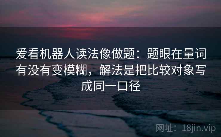 爱看机器人读法像做题：题眼在量词有没有变模糊，解法是把比较对象写成同一口径